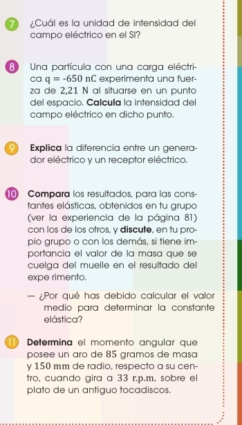 ¿Cuál es la unidad de intensidad del 
campo eléctrico en el SI? 
8 Una partícula con una carga eléctri- 
ca q=-650nC experimenta una fuer- 
za de 2,21 N al situarse en un punto 
del espacio. Calcula la intensidad del 
campo eléctrico en dicho punto. 
9 Explica la diferencia entre un genera- 
dor eléctrico y un receptor eléctrico. 
Compara los resultados, para las cons 
tantes elásticas, obtenidos en tu grupo 
(ver la experiencia de la página 81) 
con los de los otros, y discute, en tu pro- 
pio grupo o con los demás, si tiene im- 
portancia el valor de la masa que se 
cuelga del muelle en el resultado del 
expe rimento. 
— ¿Por qué has debido calcular el valor 
medio para determinar la constante 
elástica? 
11) Determina el momento angular que 
posee un aro de 85 gramos de masa 
y 150 mm de radio, respecto a su cen- 
tro, cuando gira a 33 r.p.m. sobre el 
plato de un antiguo tocadiscos.