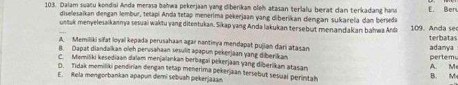 Dalam suatu kondisi Anda merasa bahwa pekerjaan yang diberikan oleh atasan terlalu berat dan terkadang harus E. Ber
diselesaikan dengan lembur, tetapi Anda tetap menerima pekerjaan yang diberikan dengan sukarela dan bersedia
untuk menyelesaikannya sesuai waktu yang ditentukan. Sikap yang Anda lakukan tersebut menandakan bahwa Anda 109. Anda se
terbatas
A. Memiliki sifat loyal kepada perusahaan agar nantinya mendapat pujian dari atasan
B. Dapat diandalkan oleh perusahaan sesulit apapun pekerjaan yang diberikan pertem adanya
C. Memiliki kesediaan dalam menjalankan berbagai pekerjaan yang diberikan atasan A. M
D. Tidak memiliki pendirian dengan tetap menerima pekerjaan tersebut sesual perintah
E. Rela mengorbankan apapun demi sebuah pekerjaaan B. M