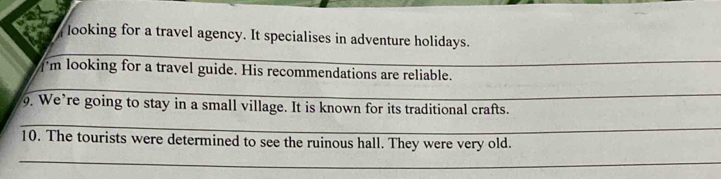 Jooking for a travel agency. It specialises in adventure holidays. 
_ 
I'm looking for a travel guide. His recommendations are reliable. 
_ 
. We’re going to stay in a small village. It is known for its traditional crafts. 
_ 
10. The tourists were determined to see the ruinous hall. They were very old. 
_