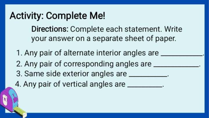 Activity: Complete Me! 
Directions: Complete each statement. Write 
your answer on a separate sheet of paper. 
1. Any pair of alternate interior angles are_ 
2. Any pair of corresponding angles are_ 
_. 
3. Same side exterior angles are_ 
_. 
4. Any pair of vertical angles are_ 
.