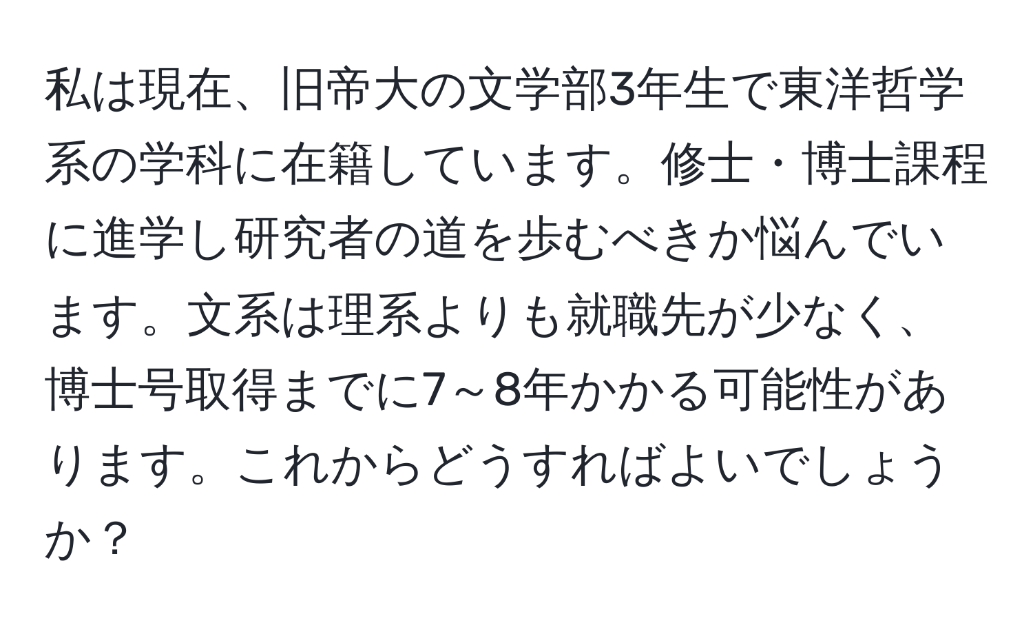 私は現在、旧帝大の文学部3年生で東洋哲学系の学科に在籍しています。修士・博士課程に進学し研究者の道を歩むべきか悩んでいます。文系は理系よりも就職先が少なく、博士号取得までに7～8年かかる可能性があります。これからどうすればよいでしょうか？