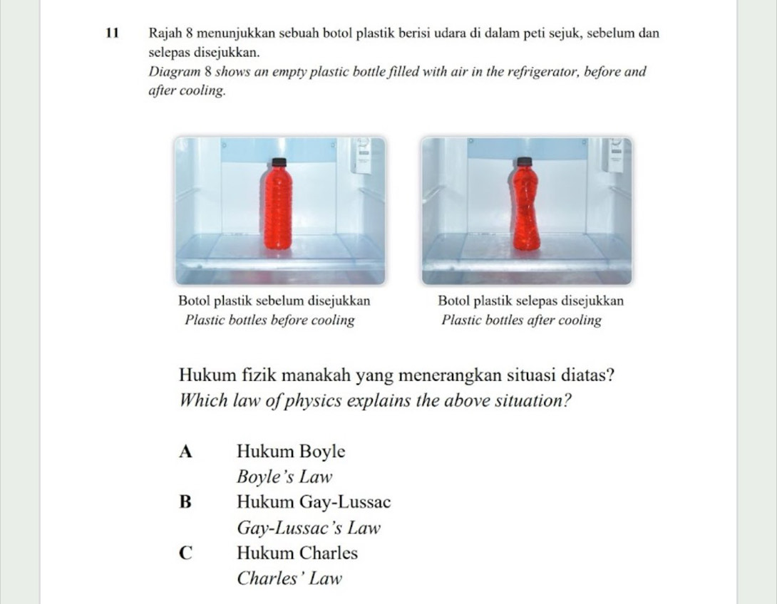 Rajah 8 menunjukkan sebuah botol plastik berisi udara di dalam peti sejuk, sebelum dan
selepas disejukkan.
Diagram 8 shows an empty plastic bottle filled with air in the refrigerator, before and
after cooling.
Botol plastik sebelum disejukkan Botol plastik selepas disejukkan
Plastic bottles before cooling Plastic bottles after cooling
Hukum fizik manakah yang menerangkan situasi diatas?
Which law of physics explains the above situation?
A Hukum Boyle
Boyle’s Law
B Hukum Gay-Lussac
Gay-Lussac’s Law
C Hukum Charles
Charles’ Law