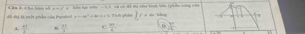 Cho hàm số y=fx liên tục trên —3; 5 và có đồ thị như hình bên (phần cong của 
đồ thị là một phần của Parabol y=ax^2+bx+c) Tích phân ∈tlimits _(-2)^3fx dx bàng n
o 2 τ
A.  43/2 . B.  53/3 . C.  95/6 . D.  97/6 
a