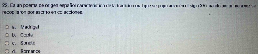 Es un poema de origen español caracteristico de la tradicion oral que se popularizo en el siglo XV cuando por primera vez se
recopilaron por escrito en colecciones.
a. Madrigal
b. Copla
c. Soneto
d. Romance