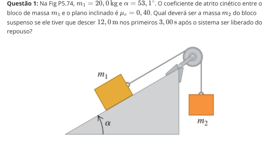 Na FigP5.74,m_1=20,0kg e alpha =53,1°. O coeficiente de atrito cinético entre o
bloco de massa m_1 e o plano inclinado é mu _c=0,40. Qual deverá ser a massa m_2 do bloco
suspenso se ele tiver que descer 12, 0 m nos primeiros 3, 00 s após o sistema ser liberado do
repouso?