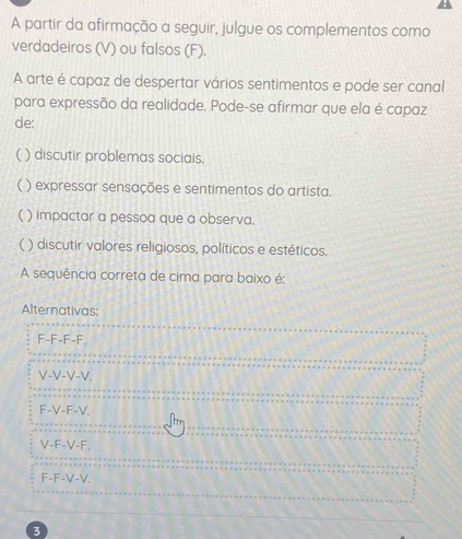 A partir da afirmação a seguir, julgue os complementos como
verdadeiros (V) ou falsos (F).
A arte é capaz de despertar vários sentimentos e pode ser canal
para expressão da realidade. Pode-se afirmar que ela é capaz
de:
() discutir problemas sociais.
( ) expressar sensações e sentimentos do artista.
( ) impactar a pessoa que a observa.
( ) discutir valores religiosos, políticos e estéticos.
A sequência correta de cima para baixo é:
Alternativas:
F-F-F-F.
V-V-V-V.
F-V-F-V.
V-F-V-F.
F-F-V-V.
3