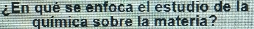 ¿En qué se enfoca el estudio de la 
química sobre la materia?