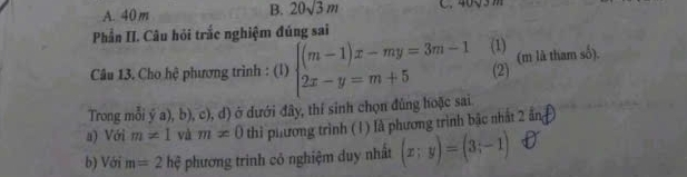 A. 40 m
B. 20sqrt(3)m C
Phần II. Câu hỏi trắc nghiệm đúng sai
Câu 13. Cho hệ phương trình : (l) beginarrayl (m-1)x-my=3m-1 2x-y=m+5endarray. (1) (m là tham số).
(2)
Trong mỗi ý a), b), c), d) ở dưới đây, thí sinh chọn đúng hoặc sai
a) Với m!= 1 và m!= 0 thì phương trình (1) là phương trình bậc nhất 2 ảng
b) Với m=2 hệ phương trình cỏ nghiệm duy nhất (x;y)=(3;-1)