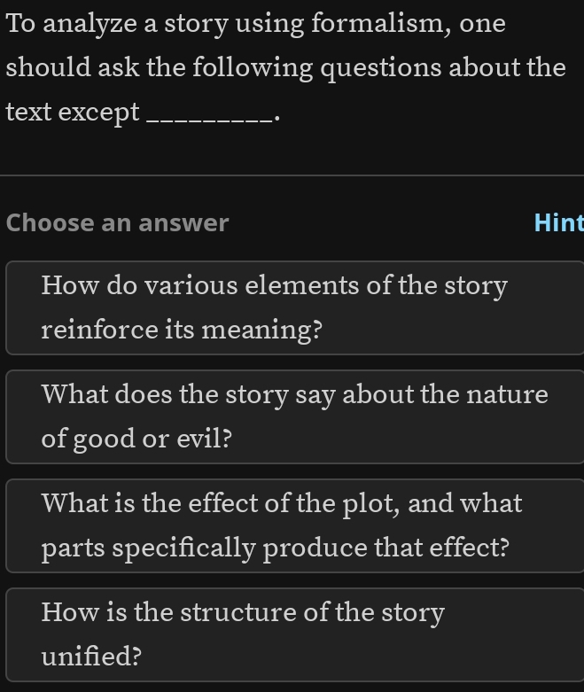 To analyze a story using formalism, one 
should ask the following questions about the 
text except_ 
. 
Choose an answer Hint 
How do various elements of the story 
reinforce its meaning? 
What does the story say about the nature 
of good or evil? 
What is the effect of the plot, and what 
parts specifically produce that effect? 
How is the structure of the story 
unified?