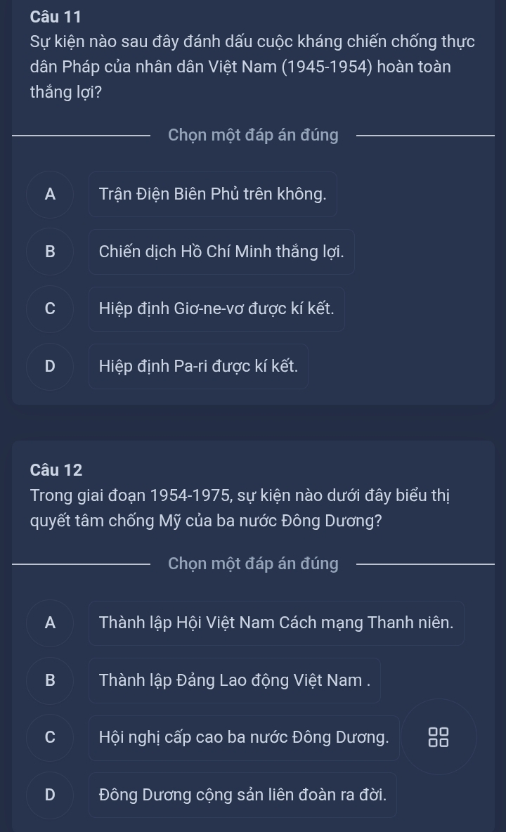 Sự kiện nào sau đây đánh dấu cuộc kháng chiến chống thực
dân Pháp của nhân dân Việt Nam (1945-1954) hoàn toàn
thắng lợi?
Chọn một đáp án đúng
A Trận Điện Biên Phủ trên không.
B Chiến dịch Hồ Chí Minh thắng lợi.
C Hiệp định Giơ-ne-vơ được kí kết.
D Hiệp định Pa-ri được kí kết.
Câu 12
Trong giai đoạn 1954-1975, sự kiện nào dưới đây biểu thị
quyết tâm chống Mỹ của ba nước Đông Dương?
Chọn một đáp án đúng
A Thành lập Hội Việt Nam Cách mạng Thanh niên.
B Thành lập Đảng Lao động Việt Nam .
C Hội nghị cấp cao ba nước Đông Dương. 88
D Đông Dương cộng sản liên đoàn ra đời.