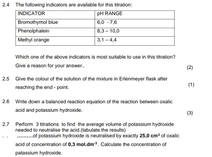 2.4 The following indicators are available for this titration: 
Which one of the above indicators is most suitable to use in this titration? 
Give a reason for your answer.. (2) 
2.5 Give the colour of the solution of the mixture in Erlenmeyer flask after 
reaching the end - point. (1) 
2.6 Write down a balanced reaction equation of the reaction between oxalic 
acid and potassium hydroxide. (3) 
2.7 Perform 3 titrations to find the average volume of potassium hydroxide 
needed to neutralise the acid.(tabulate the results) 
_. Lof potassium hydroxide is neutralised by exactly 25.0cm^3 of oxallic 
acid of concentration of 0,3mol.dm^(-3). Calculate the concentration of 
patassium hydroxide.