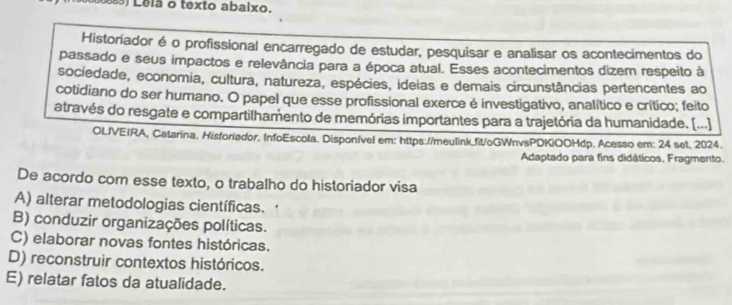 Lela o texto abaixo.
Historiador é o profissional encarregado de estudar, pesquisar e analisar os acontecimentos do
passado e seus impactos e relevância para a época atual. Esses acontecimentos dizem respeito à
sociedade, economia, cultura, natureza, espécies, ideias e demais circunstâncias pertencentes ao
cotidiano do ser humano. O papel que esse profissional exerce é investigativo, analítico e crítico; feito
através do resgate e compartilhamento de memórias importantes para a trajetória da humanidade. [...].
OLJVEIRA, Catarina. Historiador. InfoEscola. Disponível em: https://meulink.fit/oGWnvsPDKiOOHdp. Acesso em: 24 set. 2024.
Adaptado para fins didáticos. Fragmento.
De acordo com esse texto, o trabalho do historiador visa
A) alterar metodologias científicas. .
B) conduzir organizações políticas.
C) elaborar novas fontes históricas.
D) reconstruir contextos históricos.
E) relatar fatos da atualidade.