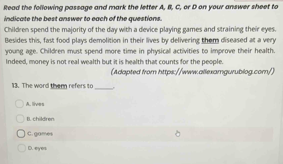 Read the following passage and mark the letter A, B, C, or D on your answer sheet to
indicate the best answer to each of the questions.
Children spend the majority of the day with a device playing games and straining their eyes.
Besides this, fast food plays demolition in their lives by delivering them diseased at a very
young age. Children must spend more time in physical activities to improve their health.
Indeed, money is not real wealth but it is health that counts for the people.
(Adapted from https://www.allexamgurublog.com/)
13. The word them refers to _.
A. lives
B. children
C. games
D. eyes