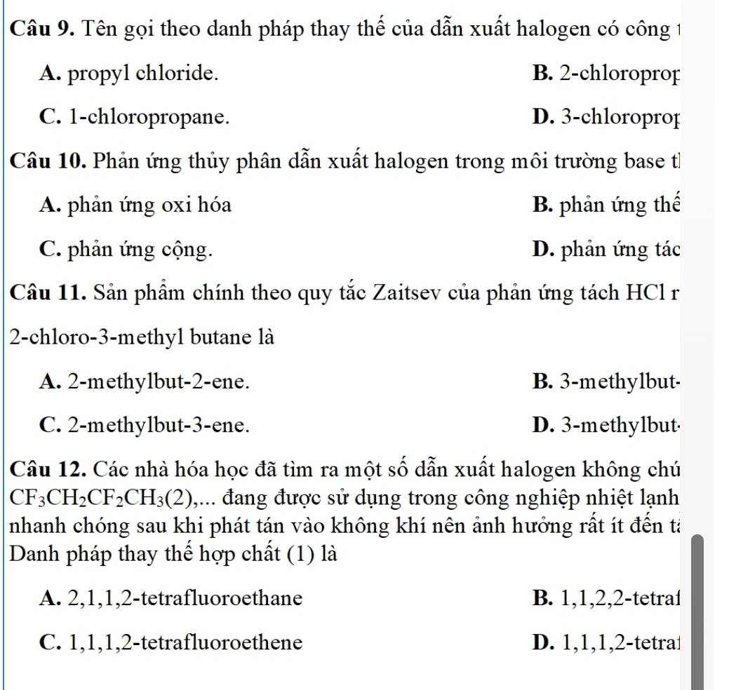 Tên gọi theo danh pháp thay thế của dẫn xuất halogen có công 1
A. propyl chloride. B. 2 -chloroprop
C. 1 -chloropropane. D. 3 -chloroprop
Câu 10. Phản ứng thủy phân dẫn xuất halogen trong môi trường base t
A. phản ứng oxi hóa B. phản ứng thế
C. phản ứng cộng. D. phản ứng tác
Câu 11. Sản phẩm chính theo quy tắc Zaitsev của phản ứng tách HCl r
2-chloro- 3 -methyl butane là
A. 2 -methylbut- 2 -ene. B. 3 -methylbut-
C. 2 -methylbut- 3 -ene. D. 3 -methylbut
Câu 12. Các nhà hóa học đã tìm ra một số dẫn xuất halogen không chú
CF_3CH_2CF_2CH_3(2) ,... đang được sử dụng trong công nghiệp nhiệt lạnh
nhanh chóng sau khi phát tán vào không khí nên ảnh hướng rất ít đến tả
Danh pháp thay thể hợp chất (1) là
A. 2, 1, 1, 2 -tetrafluoroethane B. 1, 1, 2, 2 -tetraf
C. 1, 1, 1, 2 -tetrafluoroethene D. 1, 1, 1, 2 -tetra⊥