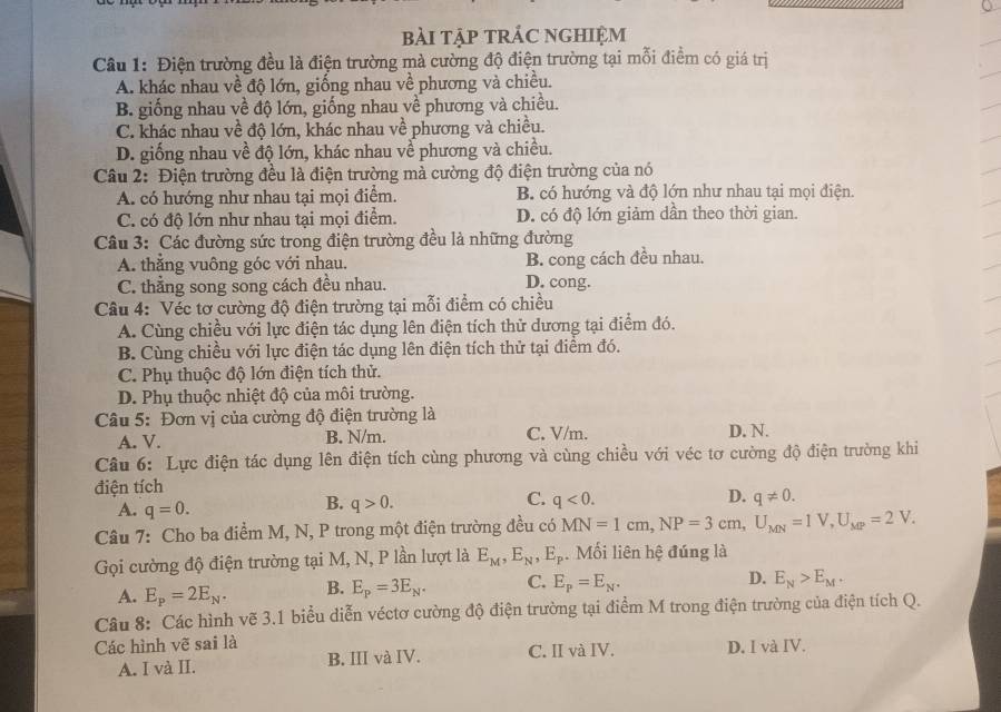 bài tập trÁC nghiệm
Câu 1: Điện trường đều là điện trường mà cường độ điện trường tại mỗi điểm có giá trị
A. khác nhau về độ lớn, giống nhau về phương và chiều.
B. giống nhau về độ lớn, giống nhau về phương và chiều.
C. khác nhau về độ lớn, khác nhau về phương và chiều.
D. giống nhau về độ lớn, khác nhau về phương và chiều.
*  Câu 2: Điện trường đều là điện trường mà cường độ điện trường của nó
A. có hướng như nhau tại mọi điểm. B. có hướng và độ lớn như nhau tại mọi điện.
C. có độ lớn như nhau tại mọi điểm. D. có độ lớn giảm dần theo thời gian.
Câu 3: Các đường sức trong điện trường đều là những đường
A. thẳng vuông góc với nhau. B. cong cách đều nhau.
C. thắng song song cách đều nhau. D. cong.
Câu 4: Véc tơ cường độ điện trường tại mỗi điểm có chiều
A. Cùng chiều với lực điện tác dụng lên điện tích thử dương tại điểm đó.
B. Cùng chiều với lực điện tác dụng lên điện tích thử tại điểm đó.
C. Phụ thuộc độ lớn điện tích thử.
D. Phụ thuộc nhiệt độ của môi trường.
Câu 5: Đơn vị của cường độ điện trường là C. V/m.
A. V. B. N/m. D. N.
Câu 6: Lực điện tác dụng lên điện tích cùng phương và cùng chiều với véc tơ cường độ điện trường khi
điện tích
C.
D.
A. q=0.
B. q>0. q<0. q!= 0.
Câu 7: Cho ba điểm M, N, P trong một điện trường đều có MN=1cm,NP=3cm,U_MN=1V,U_MP=2V.
Gọi cường độ điện trường tại M, N, P lần lượt là E_M,E_N,E_p. Mối liên hệ đúng là
A. E_P=2E_N. B. E_P=3E_N. C. E_p=E_N. D. E_N>E_M.
Câu 8: Các hình vẽ 3.1 biểu diễn véctơ cường độ điện trường tại điểm M trong điện trường của điện tích Q.
Các hình vẽ sai là D. I và IV.
A. I và II. B. III và IV. C. II và IV.