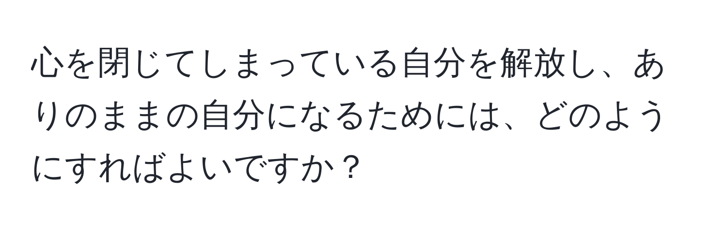 心を閉じてしまっている自分を解放し、ありのままの自分になるためには、どのようにすればよいですか？