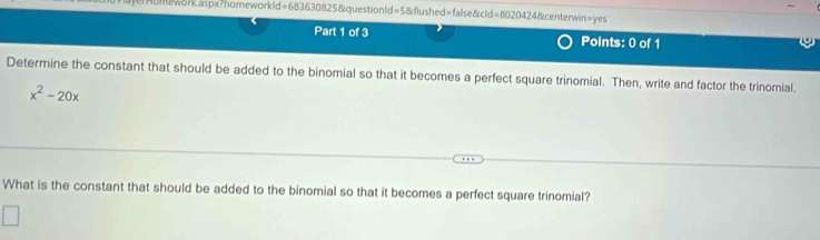 HUmework.aspx?homework1d=683630825&questionld=5&flushed=false&cld=8020424&centerwin=yes
Part 1 of 3 Points: 0 of 1
Determine the constant that should be added to the binomial so that it becomes a perfect square trinomial. Then, write and factor the trinomial.
x^2-20x
What is the constant that should be added to the binomial so that it becomes a perfect square trinomial?
□