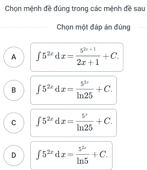 Chọn mệnh đề đúng trong các mệnh đề sau
Chọn một đáp án đúng
A ∈t 5^(2x)dx= (5^(2x+1))/2x+1 +C.
B ∈t 5^(2x)dx= 5^(2x)/ln 25 +C.
C ∈t 5^(2x)dx= 5^x/ln 25 +C.
D ∈t 5^(2x)dx= 5^(2x)/ln 5 +C.