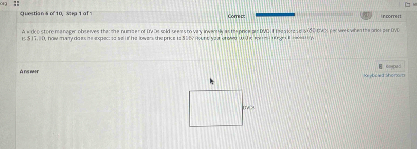 org 
Al 
Question 6 of 10, Step 1 of 1 Correct Incorrect 
A video store manager observes that the number of DVDs sold seems to vary inversely as the price per DVD. If the store sells 650 DVDs per week when the price per DVD 
is $17.10, how many does he expect to sell if he lowers the price to $16? Round your answer to the nearest integer if necessary. 
Answer Keypad 
Keyboard Shortcuts