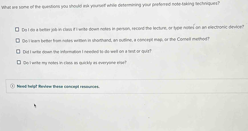 What are some of the questions you should ask yourself while determining your preferred note-taking techniques?
Do I do a better job in class if I write down notes in person, record the lecture, or type notes on an electronic device?
Do I learn better from notes written in shorthand, an outline, a concept map, or the Cornell method?
Did I write down the information I needed to do well on a test or quiz?
Do I write my notes in class as quickly as everyone else?
Need help? Review these concept resources.