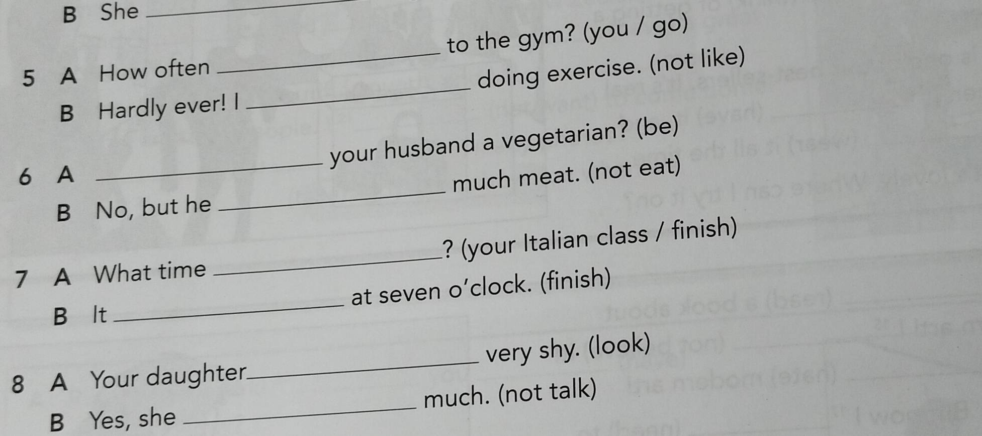 She_ 
5 A How often _to the gym? (you / go) 
B Hardly ever! I _doing exercise. (not like) 
your husband a vegetarian? (be) 
6 A 
B No, but he _much meat. (not eat) 
7 A What time _? (your Italian class / finish) 
at seven o’clock. (finish) 
B lt 
_ 
8 A Your daughter._ very shy. (look) 
B Yes, she _much. (not talk)