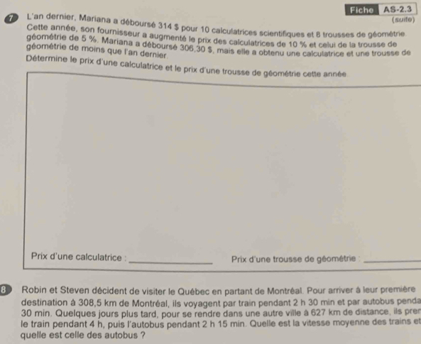 Fiche AS-2.3 
(suife) 
L'an dernier, Mariana a déboursé 314 $ pour 10 calculatrices scientifiques et 8 trousses de géométrie. 
Cette année, son fournisseur a augmenté le prix des calculatrices de 10 % et celui de la trousse de 
géométrie de 5 %. Mariana a déboursé 306, 30 $. mais elle a obtenu une calculatrice et une trousse de 
géométrie de moins que l'an dernier 
Détermine le prix d'une calculatrice et le prix d'une trousse de géométrie cette année 
Prix d'une calculatrice : _ Prix d'une trousse de géométrie :_ 
Be Robin et Steven décident de visiter le Québec en partant de Montréal. Pour arriver à leur première 
destination à 308,5 km de Montréal, ils voyagent par train pendant 2 h 30 min et par autobus penda
30 min. Quelques jours plus tard, pour se rendre dans une autre ville à 627 km de distance, ils pren 
le train pendant 4 h, puis l'autobus pendant 2 h 15 min. Quelle est la vitesse moyenne des trains et 
quelle est celle des autobus ?