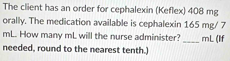 The client has an order for cephalexin (Keflex) 408 mg
orally. The medication available is cephalexin 165 mg/ 7
mL. How many mL will the nurse administer? _ mL (If 
needed, round to the nearest tenth.)