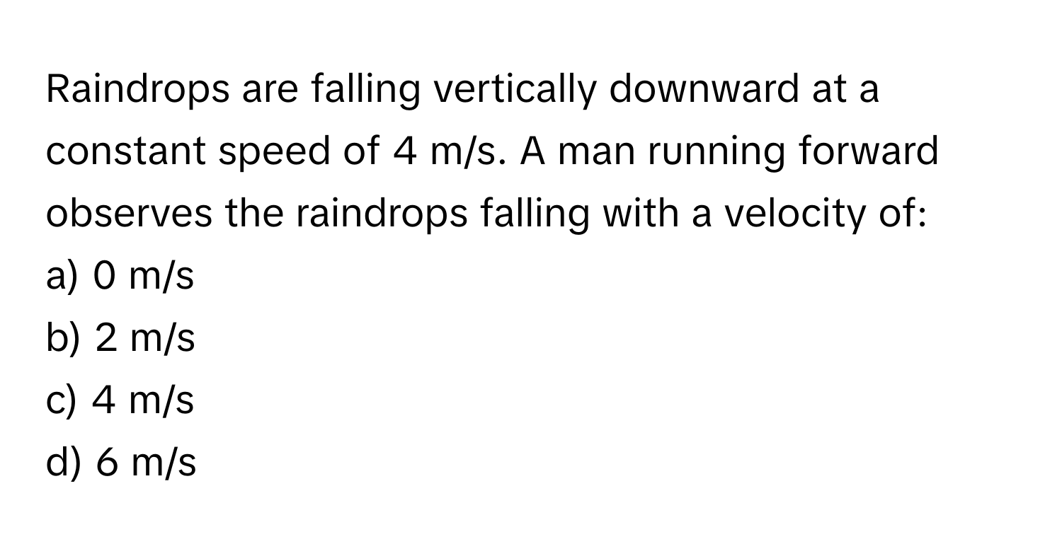 Raindrops are falling vertically downward at a constant speed of 4 m/s. A man running forward observes the raindrops falling with a velocity of:

a) 0 m/s 
b) 2 m/s 
c) 4 m/s 
d) 6 m/s