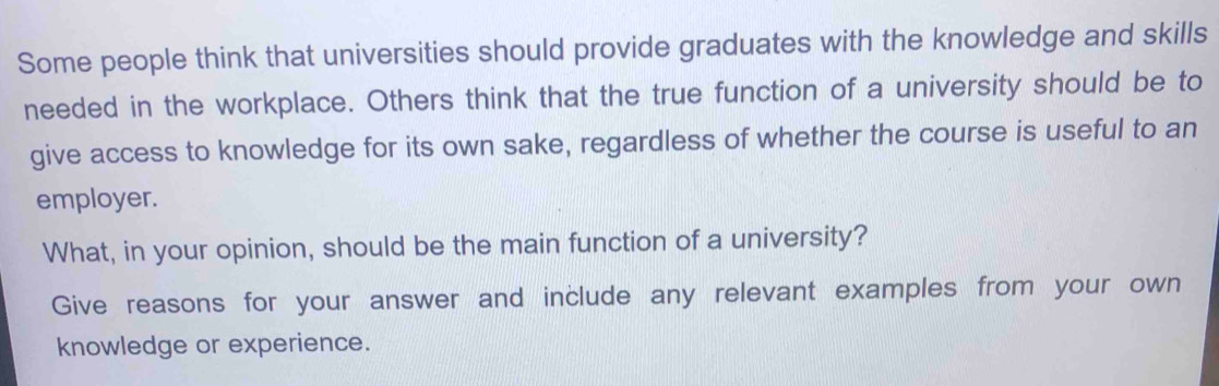 Some people think that universities should provide graduates with the knowledge and skills 
needed in the workplace. Others think that the true function of a university should be to 
give access to knowledge for its own sake, regardless of whether the course is useful to an 
employer. 
What, in your opinion, should be the main function of a university? 
Give reasons for your answer and include any relevant examples from your own 
knowledge or experience.