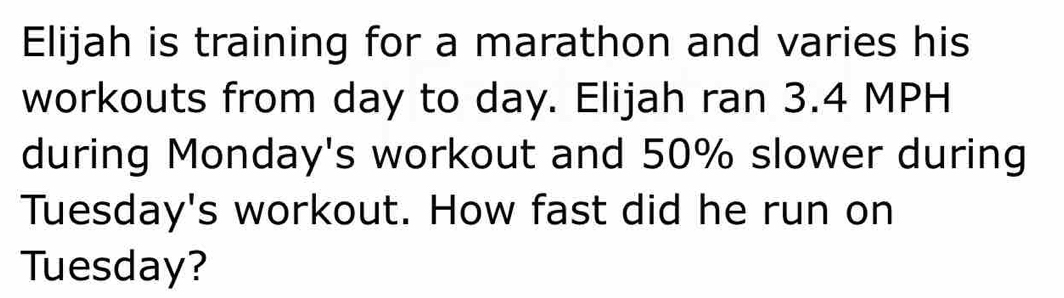 Elijah is training for a marathon and varies his 
workouts from day to day. Elijah ran 3.4 MPH
during Monday's workout and 50% slower during 
Tuesday's workout. How fast did he run on 
Tuesday?