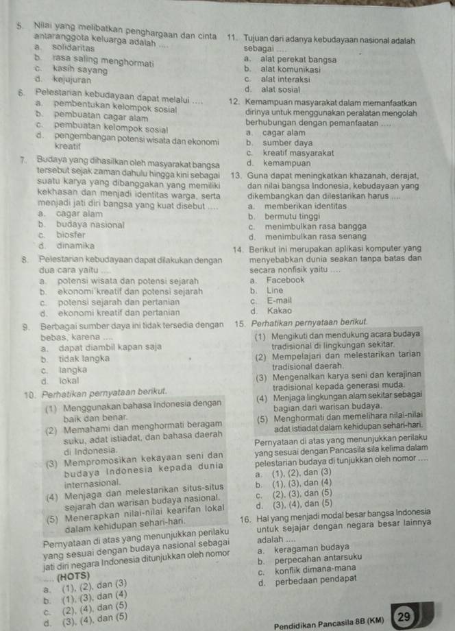 Nilai yang melibatkan penghargaan dan cinta 11. Tujuan dari adanya kebudayaan nasional adalah
antaranggota keluarga adalah ....
a. solidaritas sebagai
b rasa saling menghormati a. alat perekat bangsa
b. alat komunikasi
c. kasih sayang d. kejujuran c alat interaks
d. alat sosial
6. Pelestarian kebudayaan dapat melalui .. 12. Kemampuan masyarakat dalam memanfaatkan
a. pembentukan kelompok sosial dirinya untuk menggunakan peralatan mengolah
b. pembuatan cagar alam berhubungan dengan pemanfaatan ....
c. pembuatan kelompok sosial a cagar alam
d. pengembangan potensi wisata dan ekonomi b. sumber daya
kreatif c. kreatif masyarakat
7. Budaya yang dihasilkan oleh masyarakat bangsa d. kemampuan
tersebut sejak zaman dahulu hingga kini sebagai 13. Guna dapat meningkatkan khazanah, derajat,
suatu karya yang dibanggakan yang memiliki dan nilai bangsa Indonesia, kebudayaan yang
kekhasan dan menjadi identitas warga, serta dikembangkan dan dilestarikan harus ....
menjadi jati diri bangsa yang kuat disebut .... a. memberikan identitas
a. cagar alam b. bermutu tinggi
b. budaya nasional c. menimbulkan rasa bangga
c. biosfer d. menimbulkan rasa senang
d. dinamika 14. Berikut ini merupakan aplikasi komputer yang
8. Pelestarian kebudayaan dapat dilakukan dengan menyebabkan dunia seakan tanpa batas dan
dua cara yaitu _secara nonfisik vaitu ....
a. potensi wisata dan potensi sejarah a. Facebook
b ekonomi kreatif dan potensi sejarah b. Line
c. potensi sejarah dan pertanian c E-mail
d. ekonomi kreatif dan pertanian d. Kakao
9. Berbagai sumber daya ini tidak tersedia dengan 15. Perhatikan pernyataan berikut.
bebas, karena .... (1) Mengikuti dan mendukung acara budaya
a. dapat diambil kapan saja tradisional di lingkungan sekitar.
b. tidak langka (2) Mempelajari dan melestarikan tarian
c. langka tradisional daerah.
d. lokal (3) Mengenalkan karya seni dan kerajinan
10. Perhatikan pernyataan berikut. tradisional kepada generasi muda.
(1) Menggunakan bahasa Indonesia dengan (4) Menjaga lingkungan alam sekitar sebagai
baik dan benar. bagian dari warisan budaya.
(2) Memahami dan menghormati beragam (5) Menghormati dan memelihara nilai-nilai
suku, adat istiadat, dan bahasa daerah adat istiadat dalam kehidupan sehari-hari.
di Indonesia. Pernyataan di atas yang menunjukkan perilaku
(3) Mempromosikan kekayaan seni dan yang sesuai dengan Pancasila sila kelima dalam
budaya Indonesia kepada dunia pelestarian budaya di tunjukkan oleh nomor ....
a. (1), (2), dan (3)
internasional.
(4) Menjaga dan melestarikan situs-situs b. (1), (3), dan (4)
sejarah dan warisan budaya nasional. c. (2), (3), dan (5)
(5) Menerapkan nilai-nilai kearifan lokal d. (3), (4), dan (5)
dalam kehidupan sehari-hari. 16. Hal yang menjadi modal besar bangsa Indonesia
Peryataan di atas yang menunjukkan perilaku untuk sejajar dengan negara besar lainnya
yang sesuai dengan budaya nasional sebagai adalah ....
jati diri negara Indonesia ditunjukkan oleh nomor a. keragaman budaya
b. perpecahan antarsuku
a. (1), (2), dan (3) (HOTS) c. konflik dimana-mana
d. perbedaan pendapat
b. (1), (3), dan (4)
c. (2), (4), dan (5)
d. (3), (4), dan (5)
Pendidikan Pancasila 8B (KM) 29