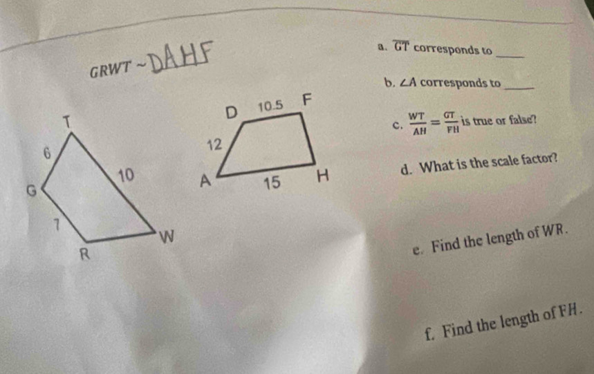 overline GT corresponds to_
GRWT ~_ 
b. ∠ A corresponds to_ 
c.  WT/AH = GT/FH  is true or false? 
d. What is the scale factor? 
e. Find the length of WR. 
f. Find the length of FH.