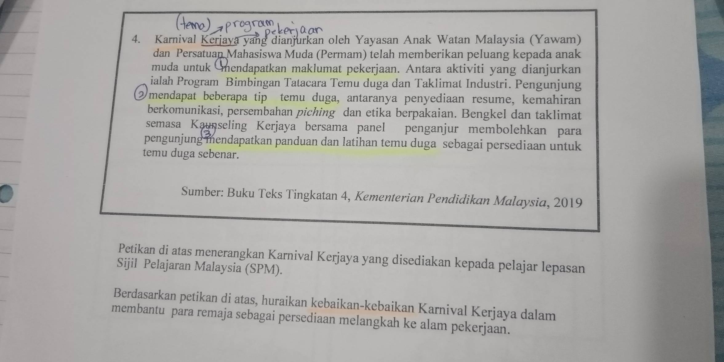 Karnival Kerjaya yang dianjurkan oleh Yayasan Anak Watan Malaysia (Yawam) 
dan Persatuan Mahasiswa Muda (Permam) telah memberikan peluang kepada anak 
muda untuk mendapatkan maklumat pekerjaan. Antara aktiviti yang dianjurkan 
ialah Program Bimbingan Tatacara Temu duga dan Taklimat Industri. Pengunjung 
② mendapat beberapa tip temu duga, antaranya penyediaan resume, kemahiran 
berkomunikasi, persembahan piching dan etika berpakaian. Bengkel dan taklimat 
semasa Kaunseling Kerjaya bersama panel penganjur membolehkan para 
pengunjung mendapatkan panduan dan latihan temu duga sebagai persediaan untuk 
temu duga sebenar. 
Sumber: Buku Teks Tingkatan 4, Kementerian Pendidikan Malaysia, 2019 
Petikan di atas menerangkan Karnival Kerjaya yang disediakan kepada pelajar lepasan 
Sijil Pelajaran Malaysia (SPM). 
Berdasarkan petikan di atas, huraikan kebaikan-kebaikan Karnival Kerjaya dalam 
membantu para remaja sebagai persediaan melangkah ke alam pekerjaan.