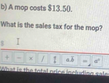 A mop costs $13.50. 
What is the sales tax for the mop? 
$ 
+ - x /  a/b  a. overline b = a^0
What is the total price including sale