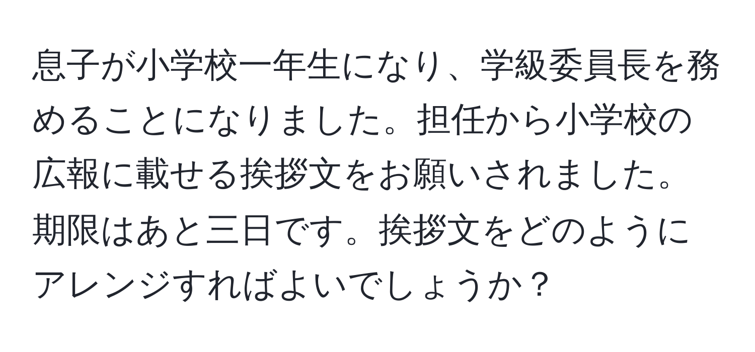 息子が小学校一年生になり、学級委員長を務めることになりました。担任から小学校の広報に載せる挨拶文をお願いされました。期限はあと三日です。挨拶文をどのようにアレンジすればよいでしょうか？