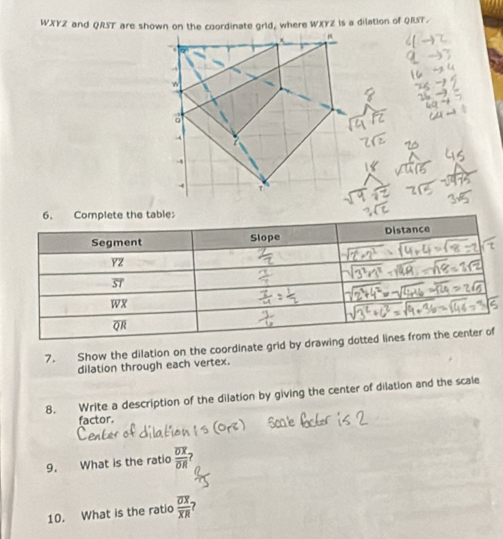 WXYZ and QRST are shown on the coordinate grid, where WXYZ is a dilation of QRST.
7. Show the dilation on the coordinate grid by dr
dilation through each vertex.
8. Write a description of the dilation by giving the center of dilation and the scale
factor.
9. What is the ratio frac overline OXoverline OR 7
10. What is the ratio frac overline OXoverline XR ?