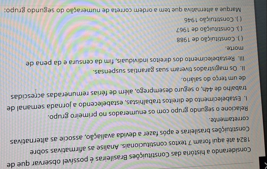 Considerando a história das Constituições Brasileiras é possível observar que de
1824 até aqui foram 7 textos constitucionais. Analise as afirmativas sobre
Constituições brasileiras e após fazer a devida avaliação, associe as alternativas
corretamente.
Relacione o segundo grupo com os enumerados no primeiro grupo.
I. Estabelecimento de direitos trabalhistas, estabelecendo a jornada semanal de
trabalho de 44h, o seguro desemprego, além de férias remuneradas acrescidas
de um terço do salário.
II. Os magistrados tiveram suas garantias suspensas.
III. Restabelecimento dos direitos individuais, fim da censura e da pena de
morte.
 ( ). Constituição de 1988
 * ). Constituição de 1967
( ). Constituição 1946
Marque a alternativa que tem a ordem correta de numeração do segundo grupo: