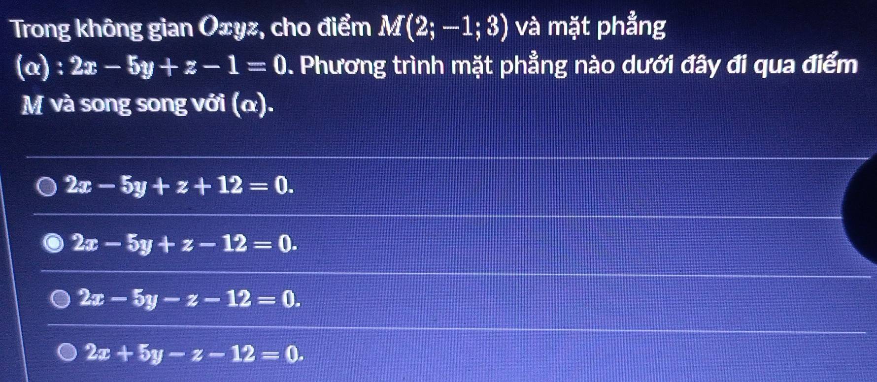 Trong không gian Oxyz, cho điểm M(2;-1;3) và mặt phẳng
(α) : 2x-5y+z-1=0. Phương trình mặt phẳng nào dưới đây đi qua điểm
M và song song với (α).
2x-5y+z+12=0.
2x-5y+z-12=0.
2x-5y-z-12=0.
2x+5y-z-12=0.