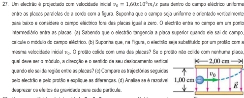 Um electrão é projectado com velocidade inicial v_0=1,60* 10^6m/ 's para dentro do campo eléctrico uniforme 
entre as placas paralelas de a cordo com a figura. Suponha que o campo seja uniforme e orientado verticalmente 
para baixo e considere o campo eléctrico fora das placas igual a zero. O electrão entra no campo em um ponto 
intermediário entre as placas. (a) Sabendo que o electrão tangencia a placa superior quando ele sai do campo, 
calcule o módulo do campo eléctrico. (b) Suponha que, na Figura, o electrão seja substituído por um protão com a 
mesma velocidade inicial v_0. O protão colide com uma das placas? Se o protão não colide com nenhuma placa, 
qual deve ser o módulo, a direcção e o sentido de seu deslocamento vertica 
quando ele sai da região entre as placas? (c) Compare as trajectórias seguida 
pelo electrão e pelo protão e explique as diferenças. (d) Analise se é razoáve 
desprezar os efeitos da gravidade para cada partícula.