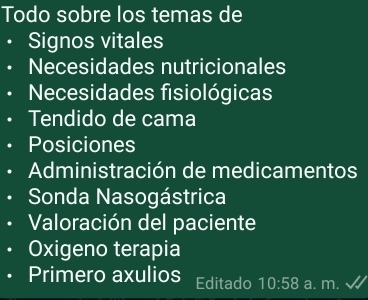 Todo sobre los temas de 
• Signos vitales 
Necesidades nutricionales 
Necesidades fisiológicas 
Tendido de cama 
Posiciones 
Administración de medicamentos 
Sonda Nasogástrica 
Valoración del paciente 
Oxigeno terapia 
Primero axulios Editado 10:58 a. m.