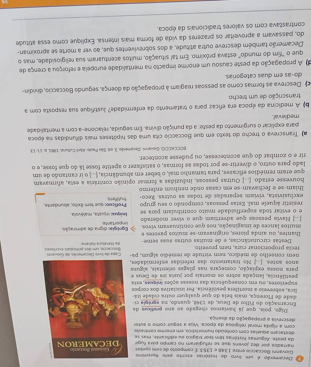 Decamerão é um livro de histórias escrito pelo florentino
Giovanni Boccaccio entre 1348 e 1353. É composto de cem contos 
narrados por dez jovens que se refugiaram no campo para fugir 
da peste. Algumas histórias têm teor trágico ou edificante, mas se
destacam aquelas com conteúdo humorístico, em enorme contraste
com a rígida moral religiosa da época. Veja a seguir como o autor
descrevia a propagação da doença.
Digo, pois, que já havíamos chegado ao ano profícuo da
Encarnação do Filho de Deus, de 1348, quando, na egrégia ci-
dade de Florença, mais bela do que qualquer outra cidade itá-
lica, sobreveio a mortífera pestilência. Por iniciativa dos corpos
superiores, ou em consequência das nossas ações iníquas, esta
pestilência, lançada sobre os mortais por justa ira de Deus e
para nossa expiação, começara nas plagas orientais, alguns
anos antes. [...] No tratamento das referidas enfermidades,
nem conselho de médico, nem virtude de remédio algum, pa- Capa do li
recia proporcionar cura, nem proveito. Boccaccio, um dos principais escritores
Destas circunstâncias, e de muitas outras suas seme- da literatura italiana.
lhantes, ou ainda piores, originavam-se muitos pavores e
muitos lances de imaginação, nos que continuavam vivos. Egrégia: digna de admiração,
[...] Havia pessoas que advertiam que o viver moderado importante.
e o evitar toda superfluidade muito contribuíam para se Iníqua: injusta, malévola.
resistir àquele mal. Estas pessoas, compondo o seu grupo Profícuo: que tem êxito; abundante,
exclusivista, viviam separadas de todas as outras. Reco- frutífero.
lhiam-se e fechavam-se em casas onde nenhum enfermo
houvesse estado. [...] Outras pessoas, induzidas a formar opinião contrária a esta, afirmavam
que eram remédios eficazes, para tamanho mal, o beber em abundância, [...] o ir cantando de um
lado para outro, o divertir-se por todas as formas, o satisfazer o apetite fosse lá do que fosse, e o
rir e o zombar do que acontecesse, ou pudesse acontecer.
BOCCACCIO, Giovanni. Decamerão. 3. ed. São Paulo: Abril Cultural, 1981. p. 11-13.
a) Transcreva o trecho do texto em que Boccaccio cita uma das hipóteses mais difundidas na época
para explicar o surgimento da peste: a da punição divina. Em seguida, relacione-a com a mentalidade
medieval.
b) A medicina da época era eficaz para o tratamento da enfermidade? Justifique sua resposta com a
transcrição de um trecho.
c) Descreva as formas como as pessoas reagiam à propagação da doença, segundo Boccaccio, dividin-
do-as em duas categorias.
d) A propagação da peste causou um enorme impacto na mentalidade europeia e reforçou a crença de
que o “fim do mundo” estava próximo. Em tal situação, muitos acentuaram sua religiosidade, mas o
Decamerão também descreve outra atitude, a dos sobreviventes que, ao ver a morte se aproximan-
do, passavam a aproveitar os prazeres da vida de forma mais intensa. Explique como essa atitude
contrastava com os valores tradicionais da época.