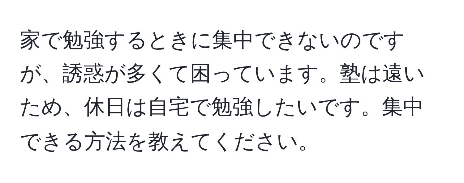 家で勉強するときに集中できないのですが、誘惑が多くて困っています。塾は遠いため、休日は自宅で勉強したいです。集中できる方法を教えてください。