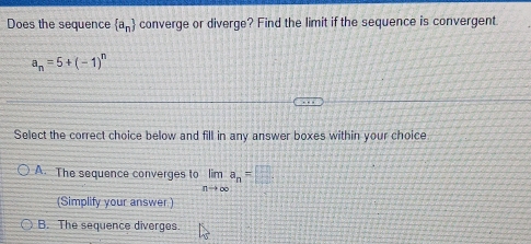 Does the sequence  a_n converge or diverge? Find the limit if the sequence is convergent.
a_n=5+(-1)^n
Select the correct choice below and fill in any answer boxes within your choice
A. The sequence converges to limlimits _nto ∈fty  a_n=□
(Simplify your answer.)
B. The sequence diverges.