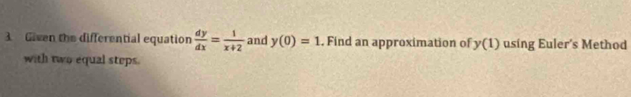 Given the differential equation  dy/dx = 1/x+2  and y(0)=1. Find an approximation of y(1) using Euler's Method 
with two equal steps.