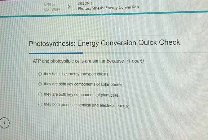 LESSON 3
Cell Work Photosynthesis: Energy Conversion
Photosynthesis: Energy Conversion Quick Check
ATP and photovoltaic cells are similar because (1 point)
they both use energy transport chains.
they are both key components of solar panels.
they are both key components of plant cells.
they both produce chemical and electrical energy.