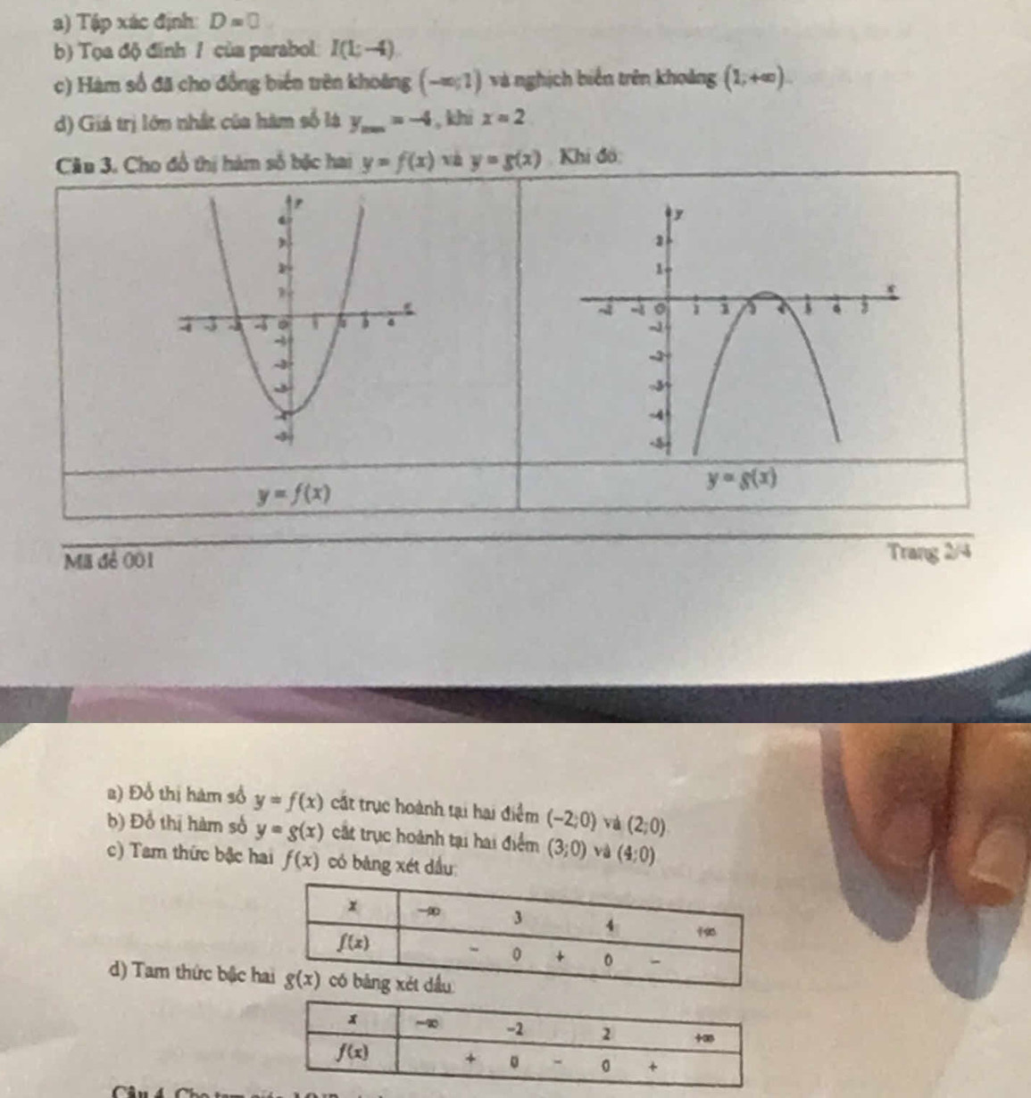 Tập xác định: D=0
b) Tọa độ đinh / của parabol I(L-4)
c) Hàm số đã cho đồng biến trên khoảng (-∈fty ;1) và nghịch biến trên khoảng (1,+∈fty ).
d) Giá trị lớn nhất của hàm số là y_max=-4 , khì x=2
Câu 3. Cho đồ thị hàm số bắc hai y=f(x) và y=g(x) Khi đô:
y=f(x)
y=g(x)
Mã đẻ 001 Trang 2/4
2) Đổ thị hàm số y=f(x) cất trục hoành tại hại điểm (-2;0) và (2;0)
b) Đồ thị hàm số y=g(x) cắt trục hoành tại hai điểm (3;0) và (4:0)
c) Tam thức bậc hai f(x) có bảng xét dầu:
d) Tam thức bậc h
