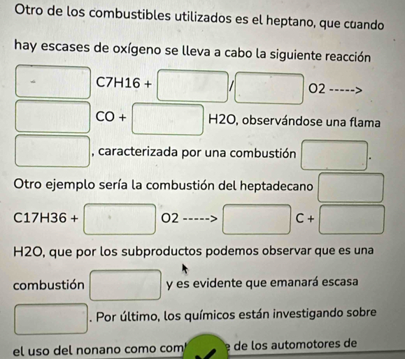 Otro de los combustibles utilizados es el heptano, que cuando 
hay escases de oxígeno se lleva a cabo la siguiente reacción
C7H16+ - 
O2 
CO+ H2O, O, observándose una flama 
, caracterizada por una combustión 
Otro ejemplo sería la combustión del heptadecano
C17H36+
O2
C+
H2O, que por los subproductos podemos observar que es una 
combustión y es evidente que emanará escasa 
. Por último, los químicos están investigando sobre 
el uso del nonano como com de los automotores de