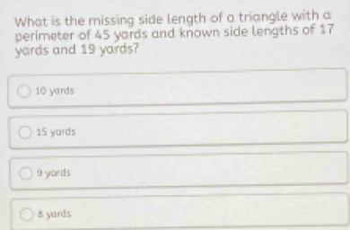 What is the missing side length of a triangle with a
perimeter of 45 yards and known side lengths of 17
yards and 19 yards?
10 yards
15 yards
9 yords
8 yards