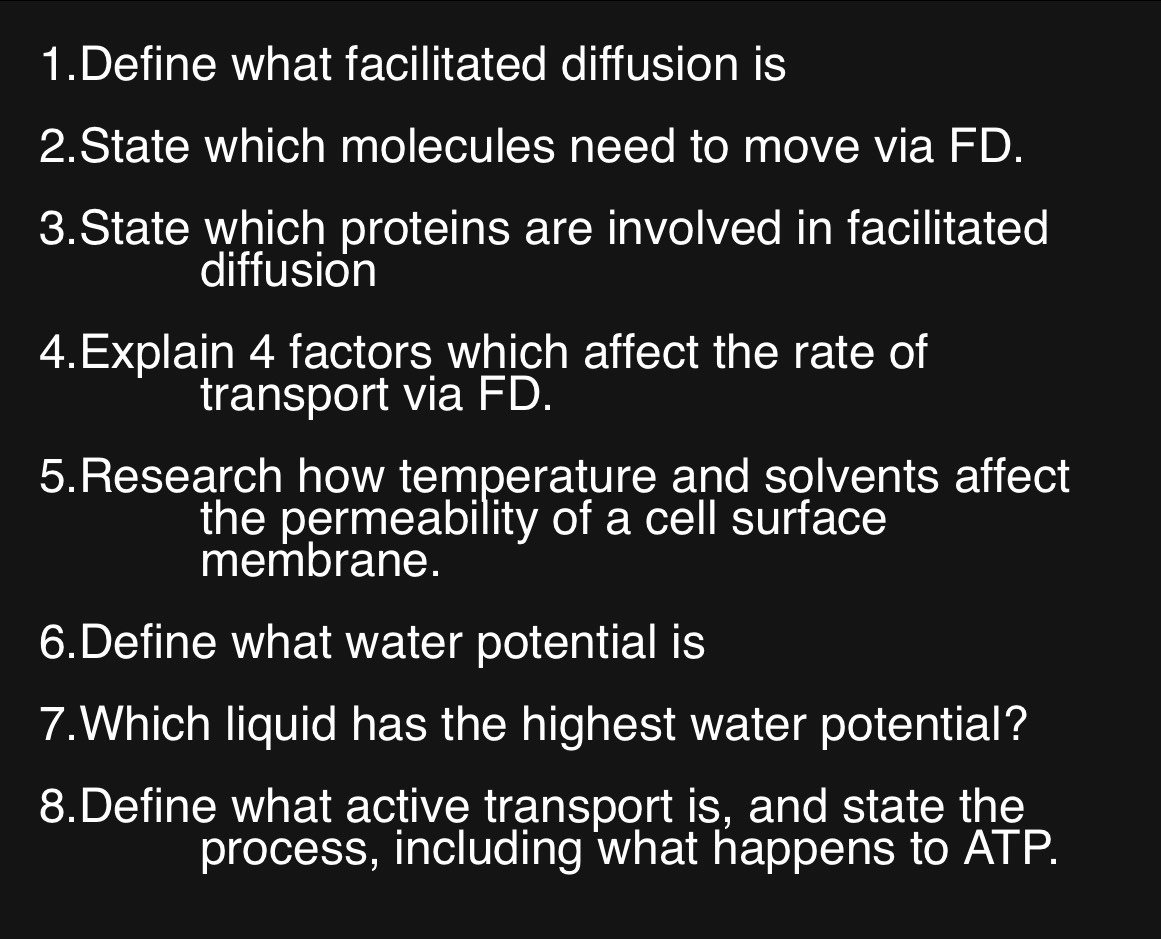 Define what facilitated diffusion is 
2.State which molecules need to move via FD. 
3.State which proteins are involved in facilitated 
diffusion 
4.Explain 4 factors which affect the rate of 
transport via FD. 
5.Research how temperature and solvents affect 
the permeability of a cell surface 
membrane. 
6.Define what water potential is 
7.Which liquid has the highest water potential? 
8.Define what active transport is, and state the 
process, including what happens to ATP.