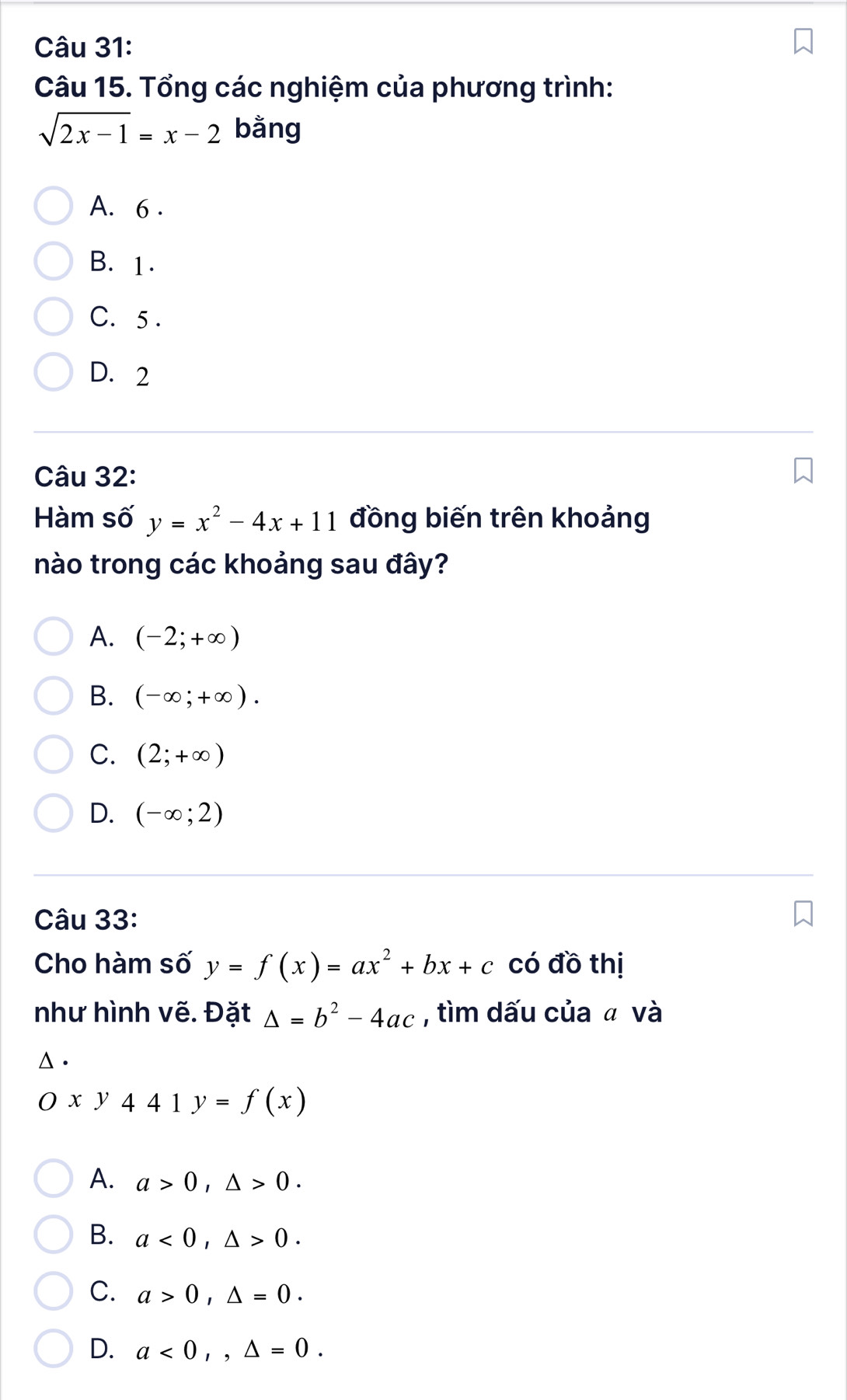 Tổng các nghiệm của phương trình:
sqrt(2x-1)=x-2 bằng
A. 6.
B. 1.
C. 5.
D. 2
Câu 32:
Hàm số y=x^2-4x+11 đồng biến trên khoảng
nào trong các khoảng sau đây?
A. (-2;+∈fty )
B. (-∈fty ;+∈fty ).
C. (2;+∈fty )
D. (-∈fty ;2)
Câu 33:
Cho hàm số y=f(x)=ax^2+bx+c có đồ thị
như hình vẽ. Đặt △ =b^2-4ac , tìm dấu của ā và
Δ .
Oxy441y=f(x)
A. a>0, △ >0.
B. a<0</tex>, △ >0.
C. a>0, △ =0.
D. a<0</tex>,, △ =0.